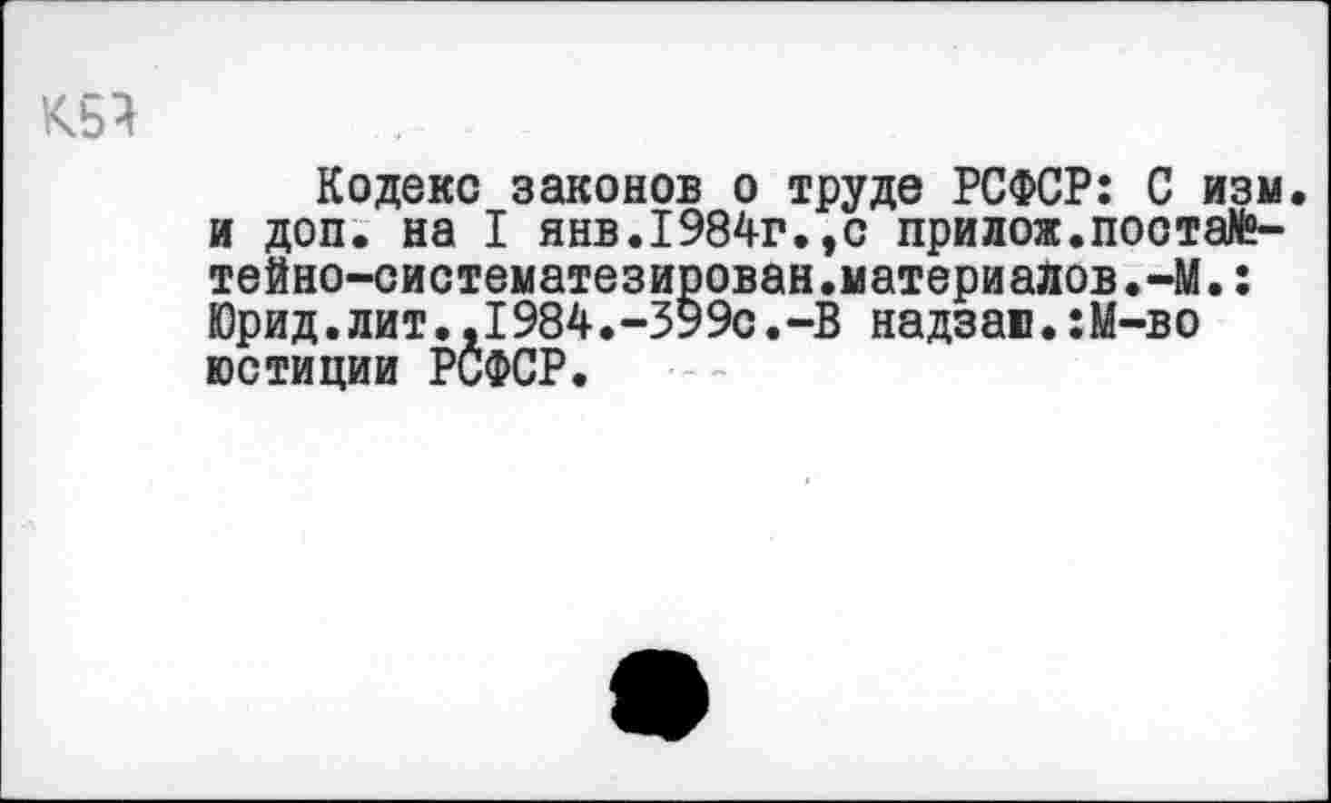 ﻿Кодекс законов о труде РСФСР: С изм. и доп. на I янв.1984г.,с прилож.постаМ»-тейно-систематезирован.материалов.-М.: Юрид.лит.,I984.-ЗУ9с.-В надзаи•:М-во юстиции РСФСР.